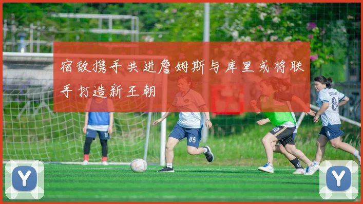 宿敌携手共进詹姆斯与库里或将联手打造新王朝