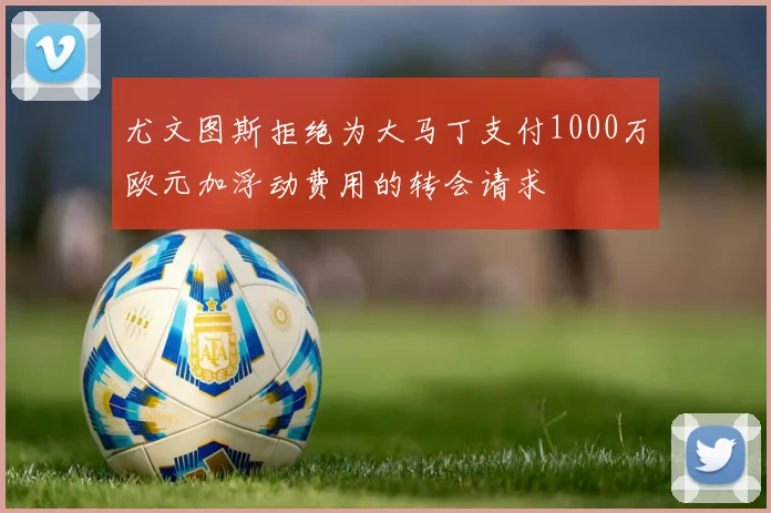 尤文图斯拒绝为大马丁支付1000万欧元加浮动费用的转会请求