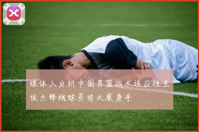 媒体人分析中国男篮战术适应性王俊杰锋线球员将大展身手