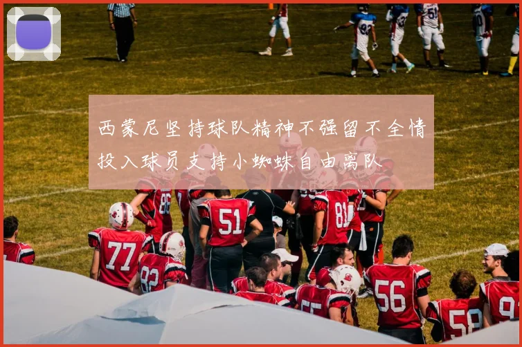 西蒙尼坚持球队精神不强留不全情投入球员支持小蜘蛛自由离队
