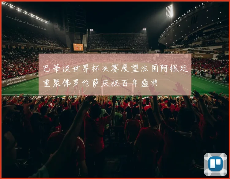 巴蒂谈世界杯决赛展望法国阿根廷重聚佛罗伦萨庆祝百年盛典