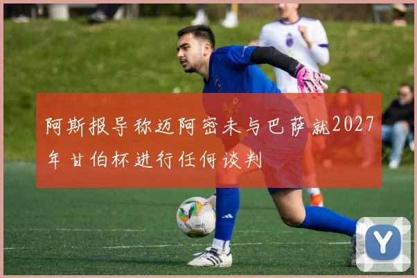 阿斯报导称迈阿密未与巴萨就2027年甘伯杯进行任何谈判