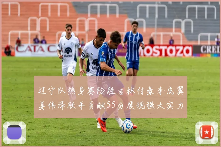 辽宁队热身赛险胜吉林付豪李虎翼姜伟泽联手贡献55分展现强大实力
