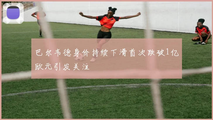 巴尔韦德身价持续下滑首次跌破1亿欧元引发关注