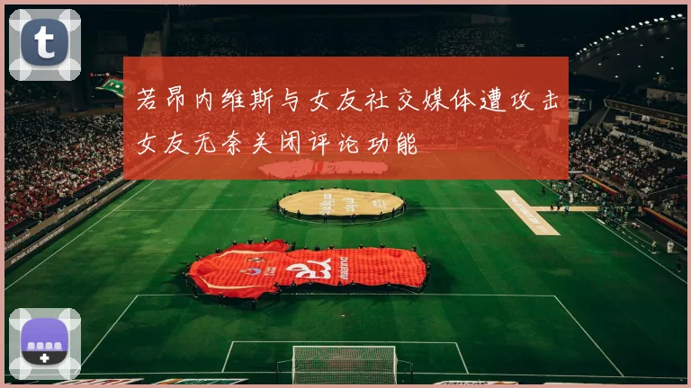 若昂内维斯与女友社交媒体遭攻击女友无奈关闭评论功能