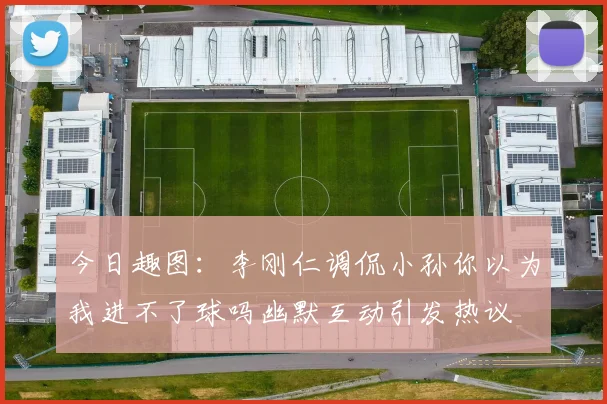 今日趣图：李刚仁调侃小孙你以为我进不了球吗幽默互动引发热议