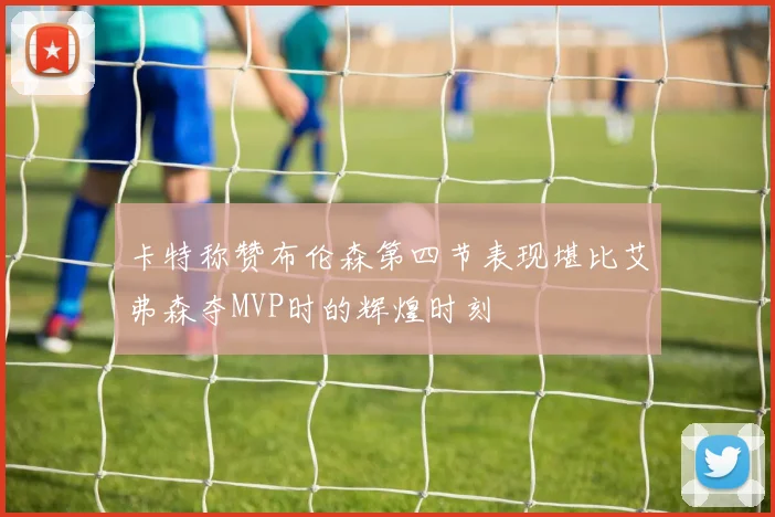 卡特称赞布伦森第四节表现堪比艾弗森夺MVP时的辉煌时刻
