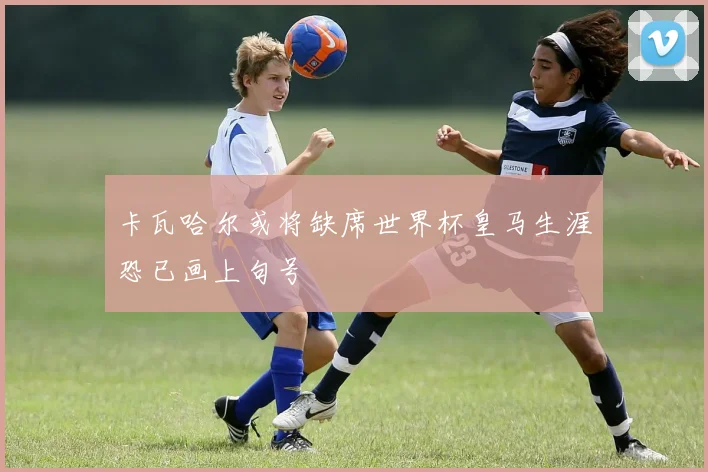 卡瓦哈尔或将缺席世界杯皇马生涯恐已画上句号