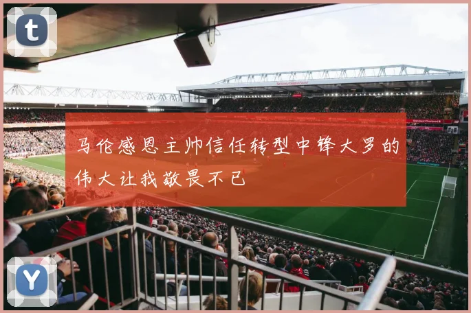 马伦感恩主帅信任转型中锋大罗的伟大让我敬畏不已