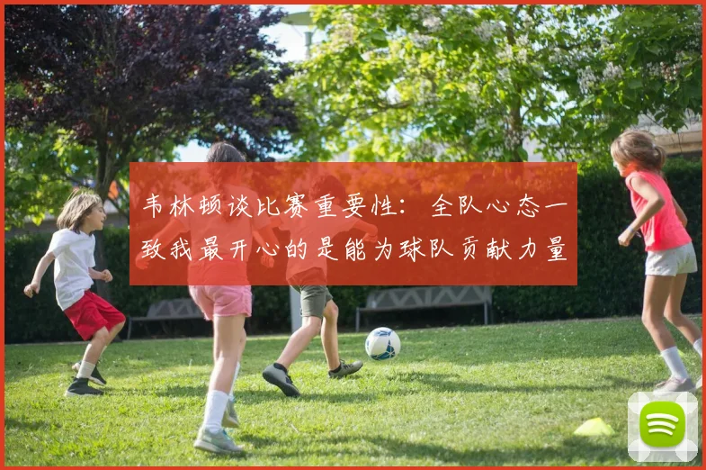 韦林顿谈比赛重要性：全队心态一致我最开心的是能为球队贡献力量