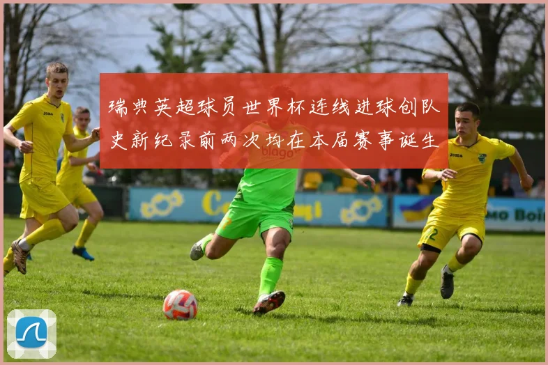 瑞典英超球员世界杯连线进球创队史新纪录前两次均在本届赛事诞生